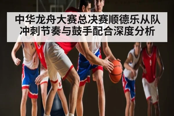 中华龙舟大赛总决赛顺德乐从队冲刺节奏与鼓手配合深度分析