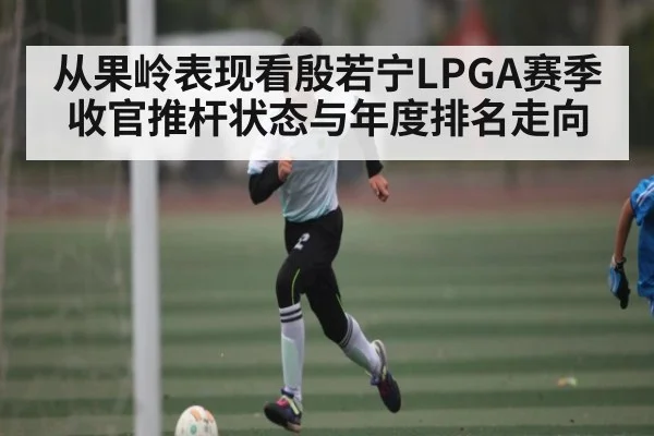从果岭表现看殷若宁LPGA赛季收官推杆状态与年度排名走向